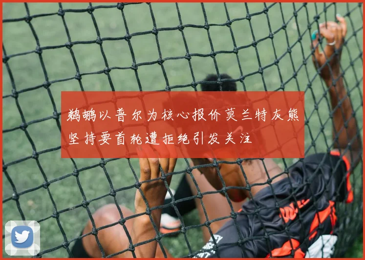 鹈鹕以普尔为核心报价莫兰特灰熊坚持要首轮遭拒绝引发关注