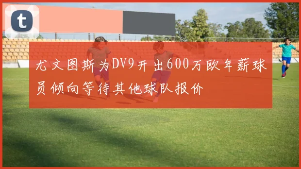 尤文图斯为DV9开出600万欧年薪球员倾向等待其他球队报价