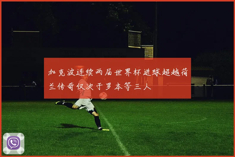 加克波连续两届世界杯进球超越荷兰传奇仅次于罗本等三人