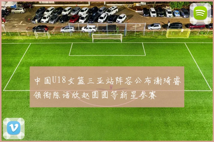 中国U18女篮三亚站阵容公布谢琦睿领衔陈语欣赵圆圆等新星参赛