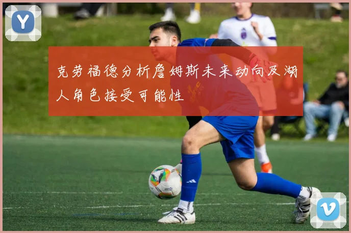克劳福德分析詹姆斯未来动向及湖人角色接受可能性