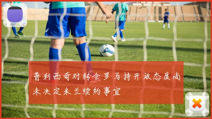 普利西奇对转会罗马持开放态度尚未决定米兰续约事宜
