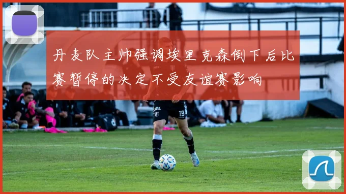 丹麦队主帅强调埃里克森倒下后比赛暂停的决定不受友谊赛影响