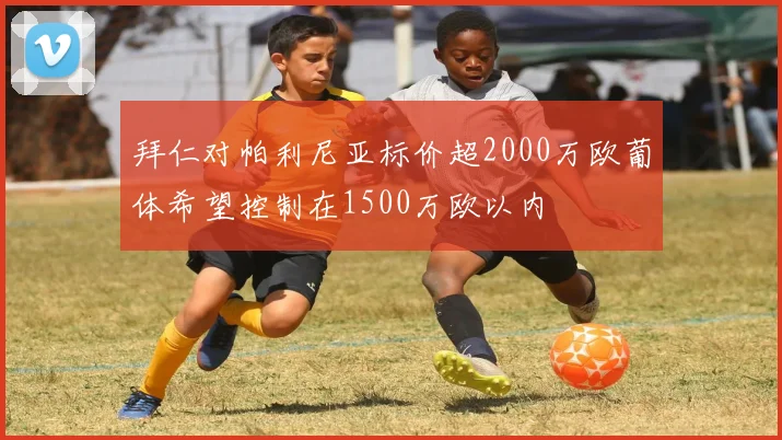拜仁对帕利尼亚标价超2000万欧葡体希望控制在1500万欧以内