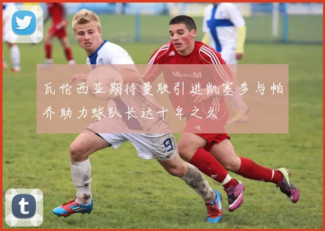 瓦伦西亚期待曼联引进凯塞多与帕乔助力球队长达十年之久
