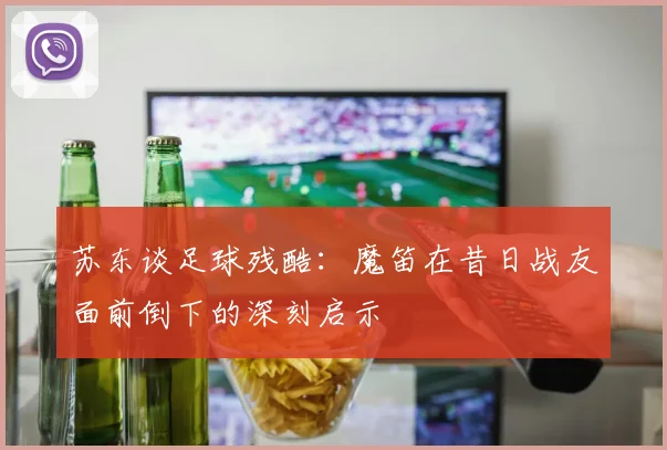 苏东谈足球残酷：魔笛在昔日战友面前倒下的深刻启示