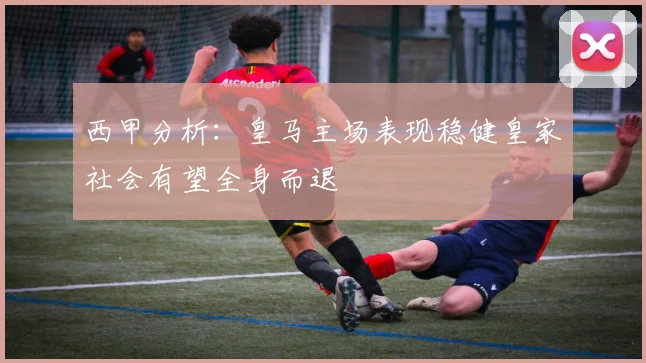西甲分析：皇马主场表现稳健皇家社会有望全身而退