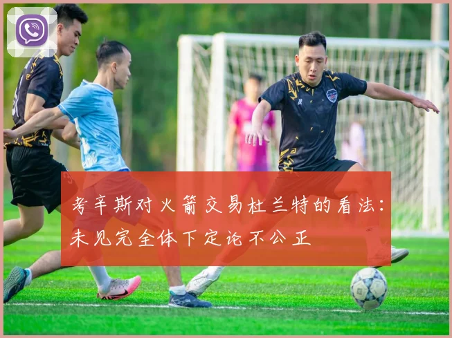 考辛斯对火箭交易杜兰特的看法：未见完全体下定论不公正