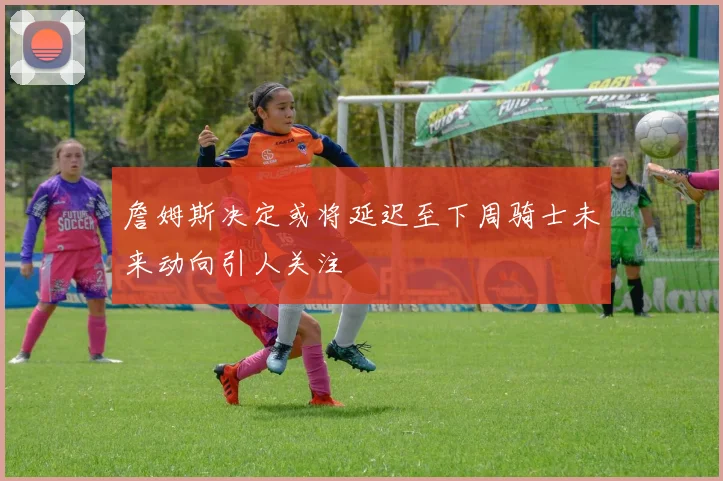 詹姆斯决定或将延迟至下周骑士未来动向引人关注