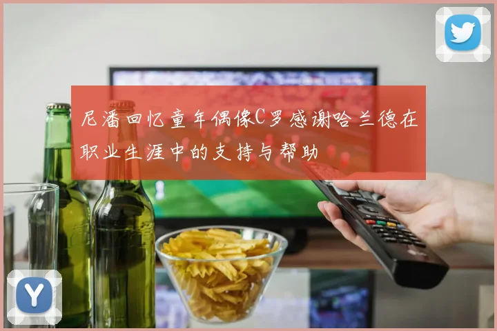 尼潘回忆童年偶像C罗感谢哈兰德在职业生涯中的支持与帮助