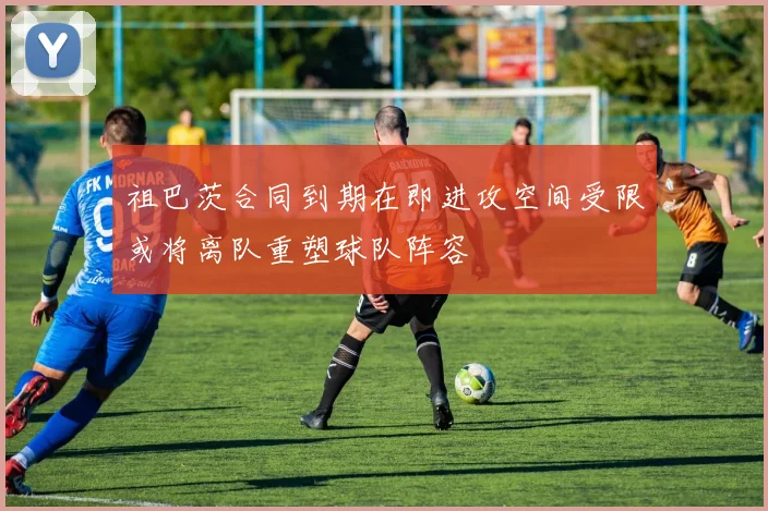 祖巴茨合同到期在即进攻空间受限或将离队重塑球队阵容