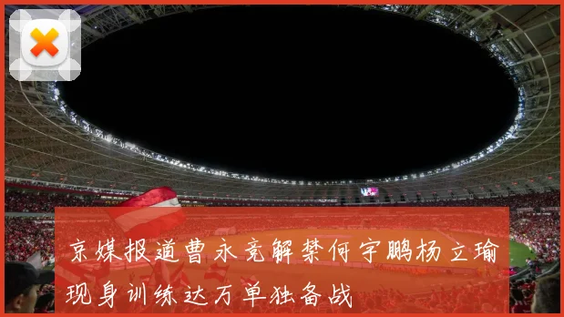 京媒报道曹永竞解禁何宇鹏杨立瑜现身训练达万单独备战