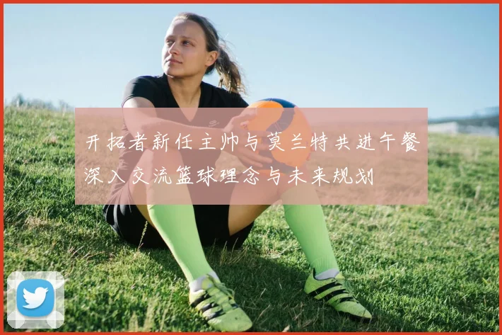开拓者新任主帅与莫兰特共进午餐深入交流篮球理念与未来规划