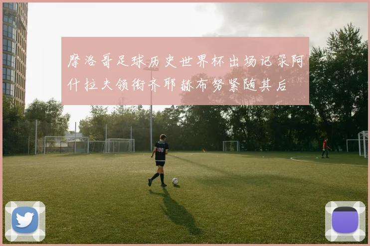 摩洛哥足球历史世界杯出场记录阿什拉夫领衔齐耶赫布努紧随其后