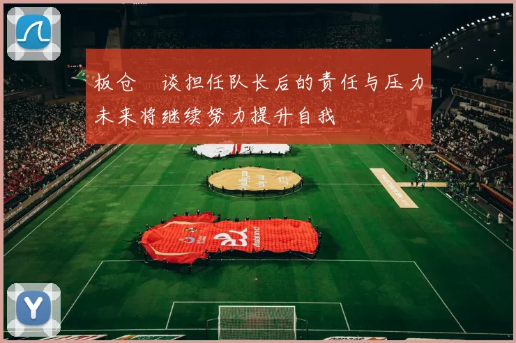板仓滉谈担任队长后的责任与压力未来将继续努力提升自我