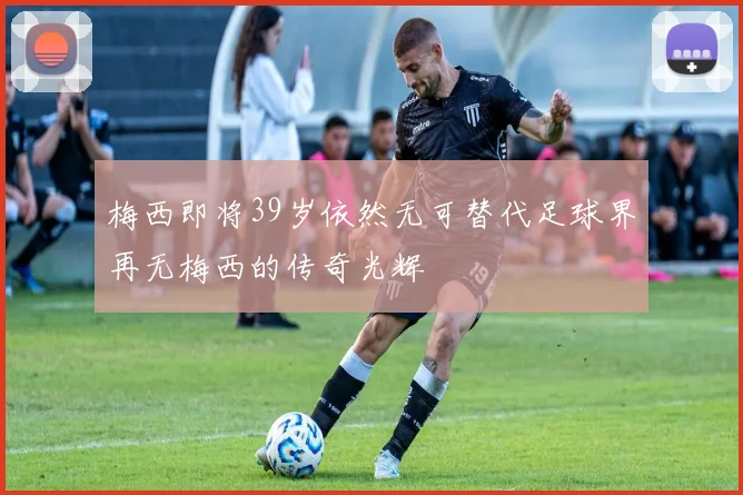 梅西即将39岁依然无可替代足球界再无梅西的传奇光辉