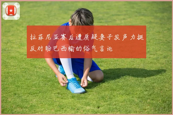 拉菲尼亚赛后遭质疑妻子发声力挺反对盼巴西输的俗气言论