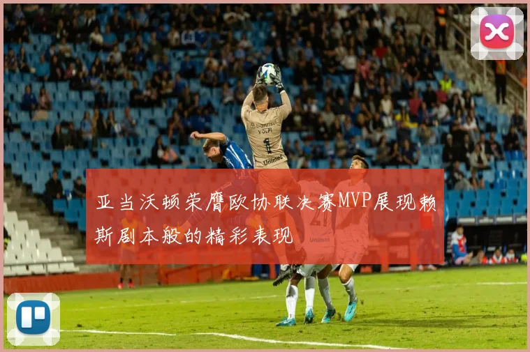 亚当沃顿荣膺欧协联决赛MVP展现赖斯剧本般的精彩表现