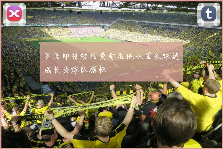 罗马即将续约曼奇尼他从国米球迷成长为球队旗帜