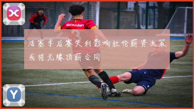 活塞季后赛失利影响杜伦薪资决策或将无缘顶薪合同