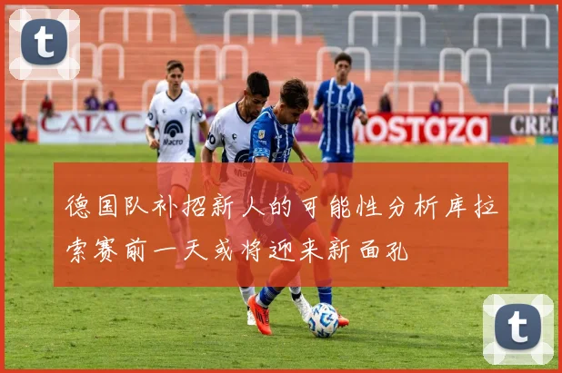 德国队补招新人的可能性分析库拉索赛前一天或将迎来新面孔