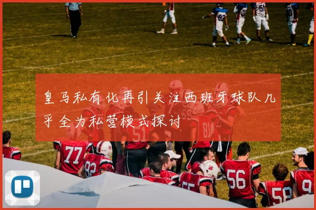 皇马私有化再引关注西班牙球队几乎全为私营模式探讨