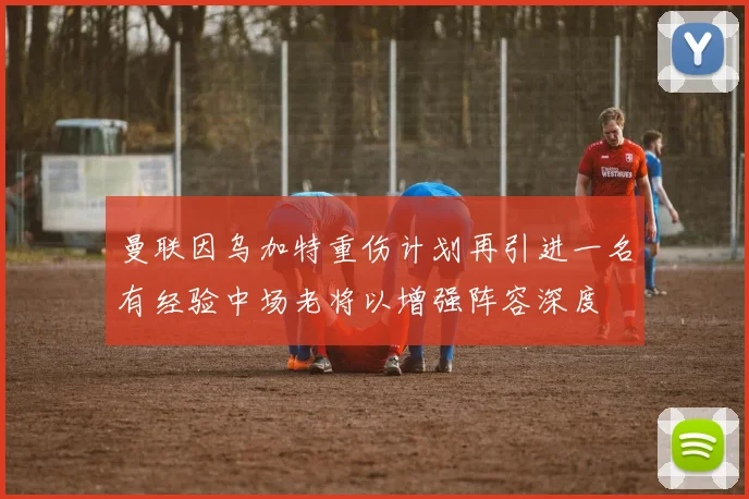 曼联因乌加特重伤计划再引进一名有经验中场老将以增强阵容深度